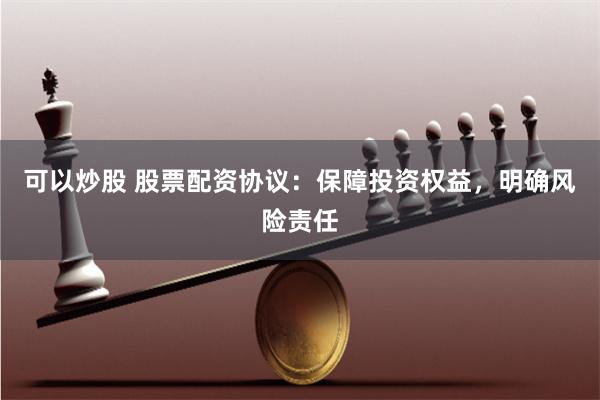 可以炒股 股票配资协议：保障投资权益，明确风险责任